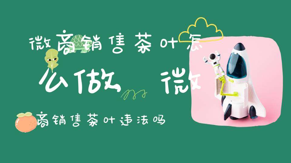 微商销售茶叶怎么做,微商销售茶叶违法吗