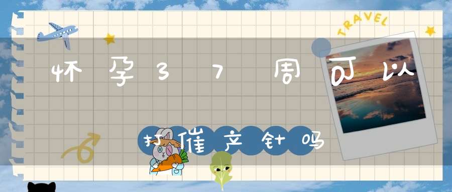 怀孕37周可以打催产针吗