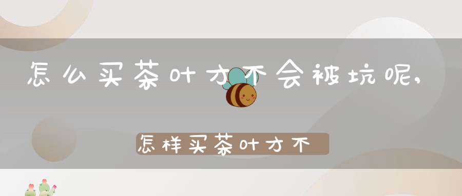 怎么买茶叶才不会被坑呢,怎样买茶叶才不花冤枉钱?