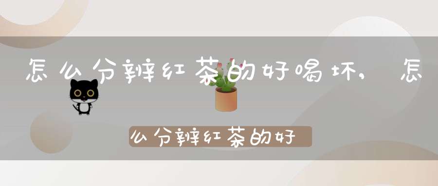 怎么分辨红茶的好喝坏,怎么分辨红茶的好喝不好喝