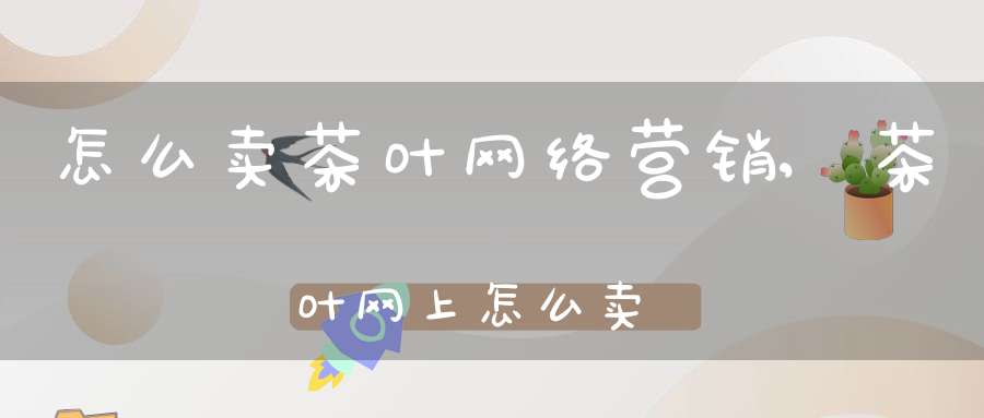怎么卖茶叶网络营销,茶叶网上怎么卖