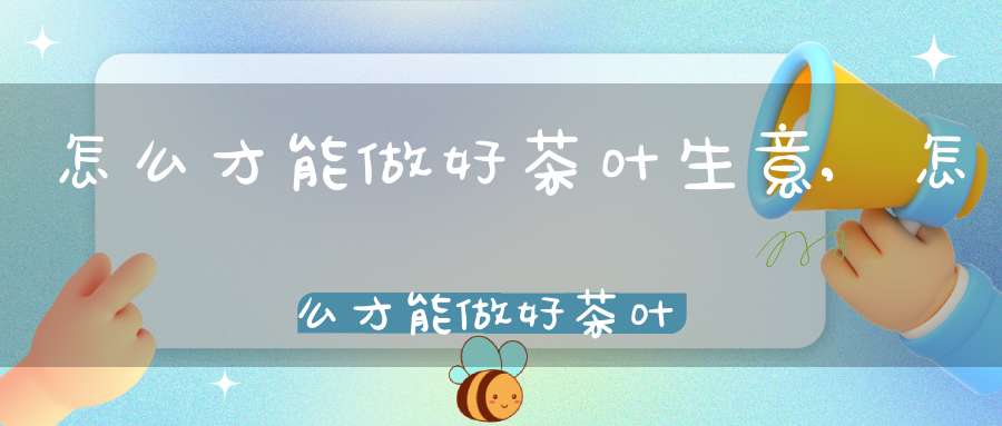 怎么才能做好茶叶生意,怎么才能做好茶叶销售