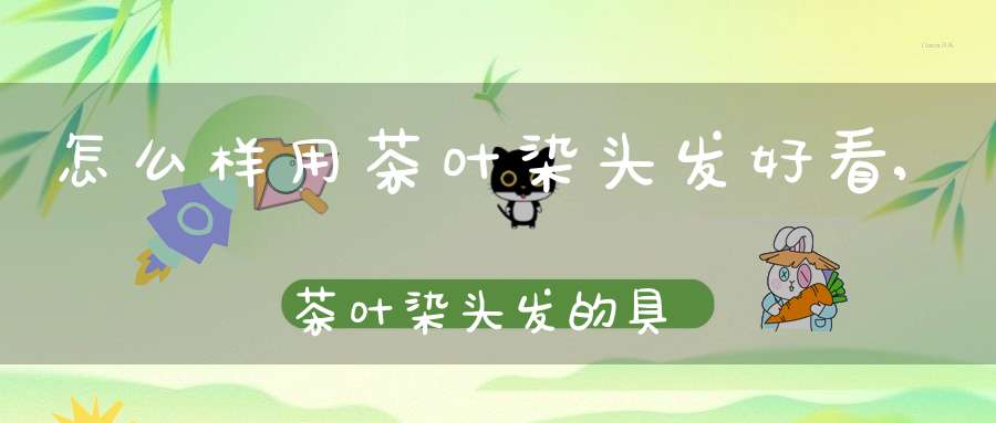 怎么样用茶叶染头发好看,茶叶染头发的具体做法