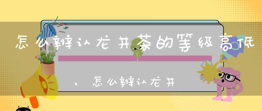 怎么辨认龙井茶的等级高低,怎么辨认龙井茶的等级好坏