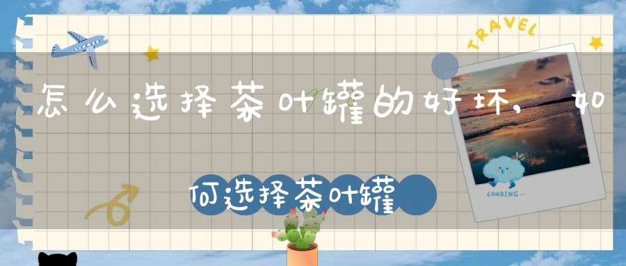 怎么选择茶叶罐的好坏,如何选择茶叶罐