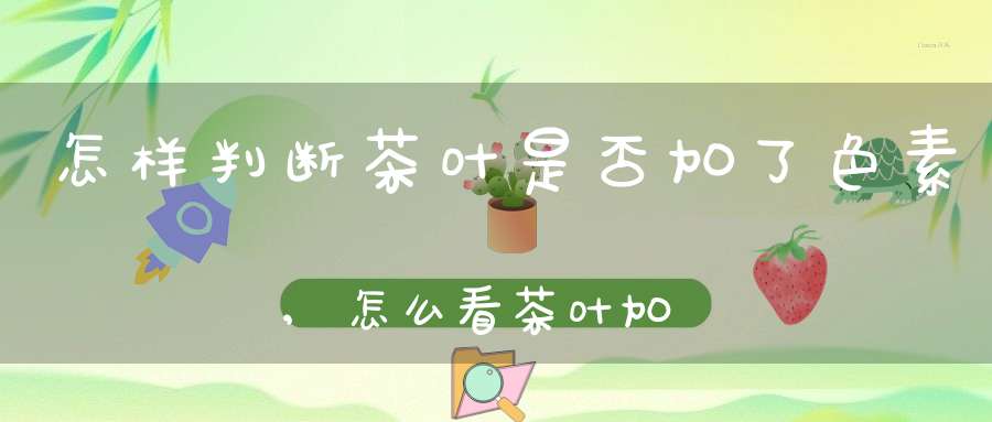 怎样判断茶叶是否加了色素,怎么看茶叶加没加色素