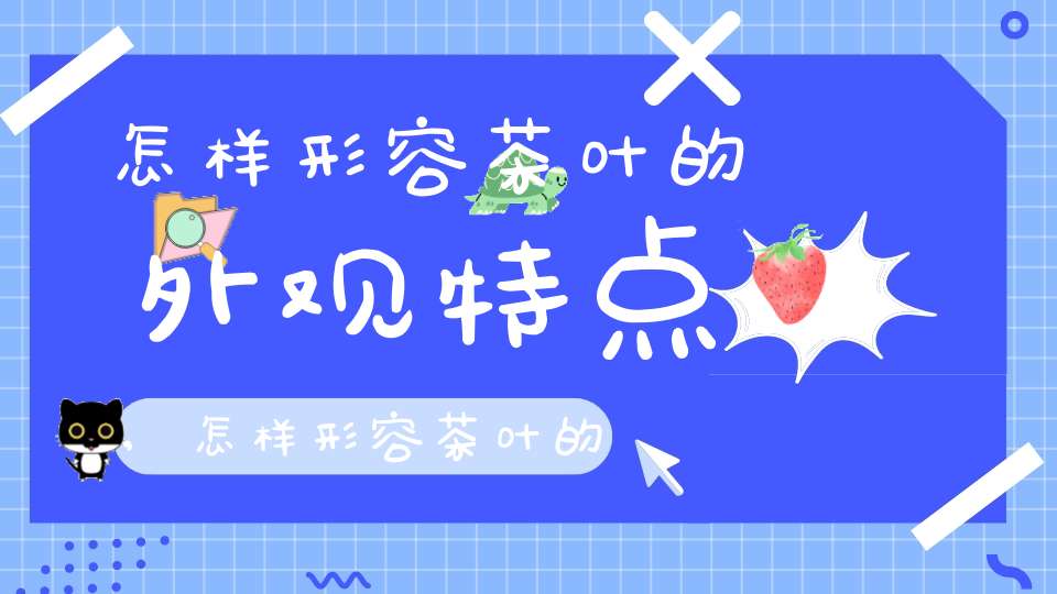 怎样形容茶叶的外观特点,怎样形容茶叶的外观和颜色