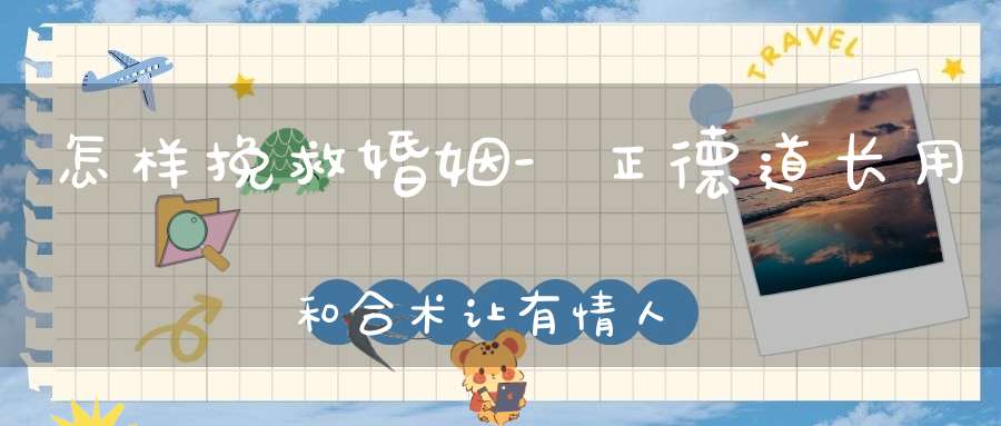 怎样挽救婚姻-正德道长用和合术让有情人重修旧