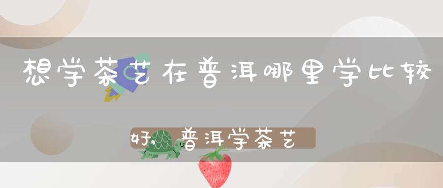 想学茶艺在普洱哪里学比较好,普洱学茶艺师培训学校