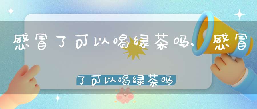 感冒了可以喝绿茶吗?,感冒了可以喝绿茶吗晚上喝