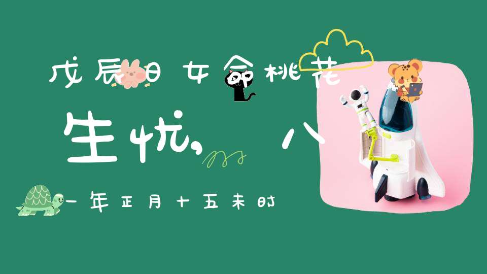 戊辰日女命桃花生忧,八一年正月十五未时出生女性如何