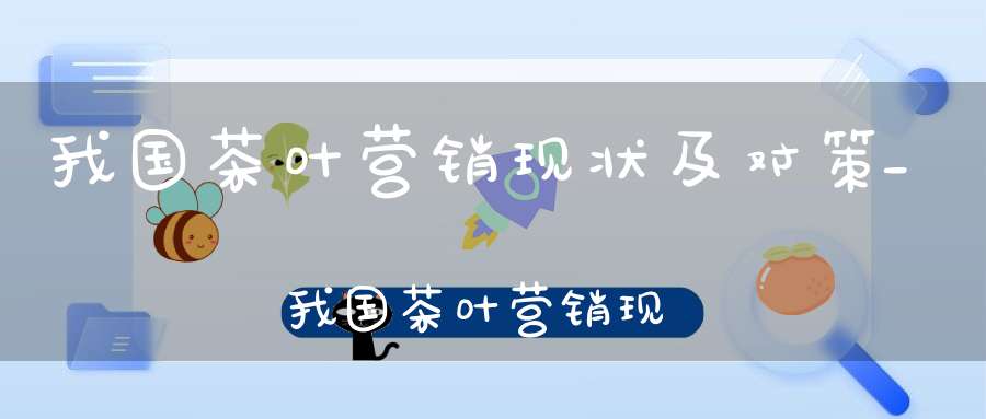 我国茶叶营销现状及对策_我国茶叶营销现状
