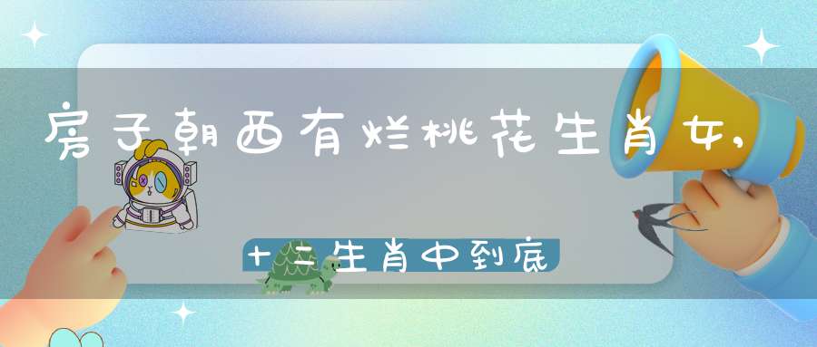 房子朝西有烂桃花生肖女,十二生肖中，到底哪些生肖容易受到烂桃花的困扰