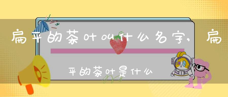 扁平的茶叶叫什么名字,扁平的茶叶是什么茶