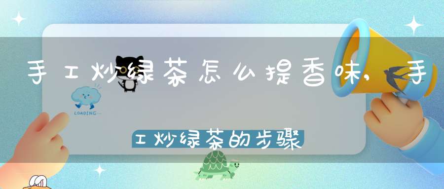 手工炒绿茶怎么提香味,手工炒绿茶的步骤及解说