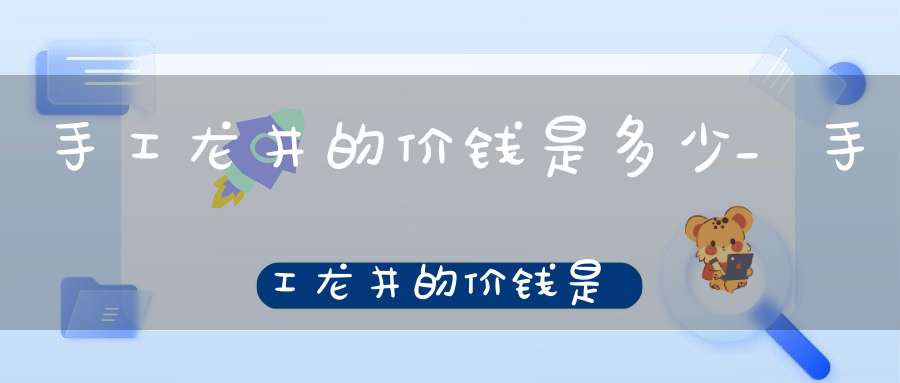 手工龙井的价钱是多少_手工龙井的价钱是多少钱