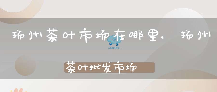 扬州茶叶市场在哪里,扬州茶叶批发市场