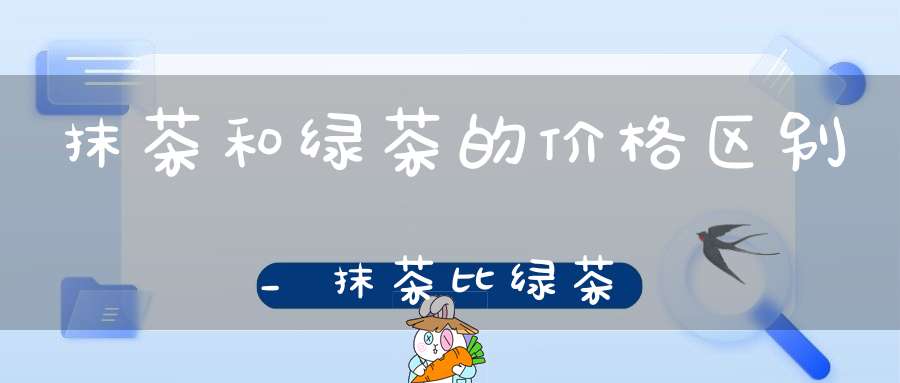 抹茶和绿茶的价格区别_抹茶比绿茶