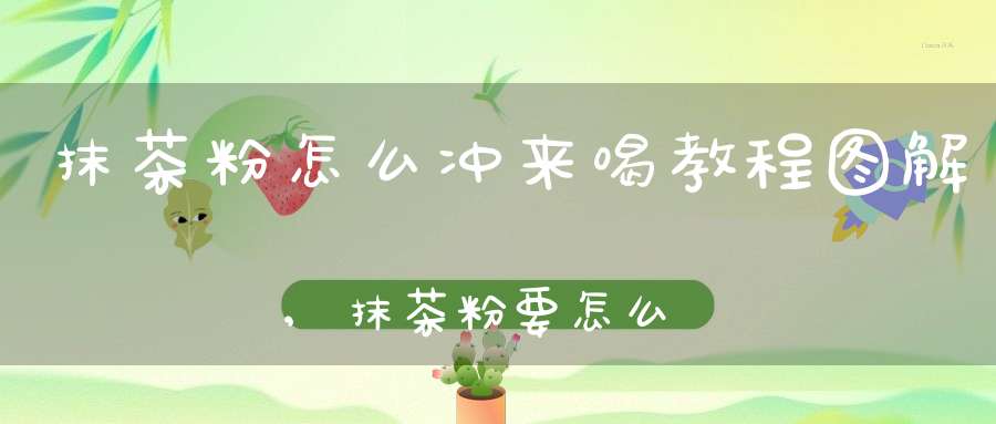 抹茶粉怎么冲来喝教程图解,抹茶粉要怎么泡口感才好