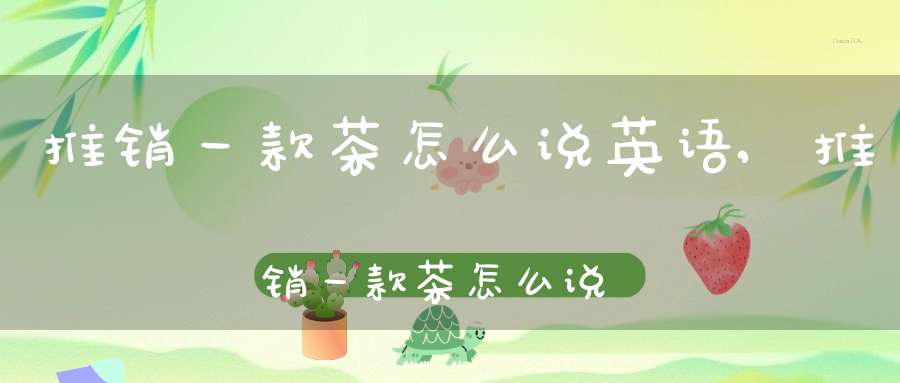 推销一款茶怎么说英语,推销一款茶怎么说好听