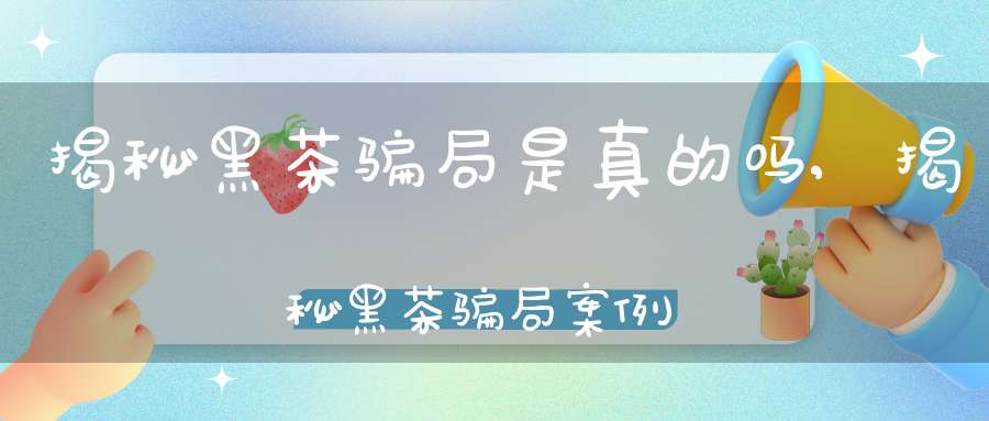 揭秘黑茶骗局是真的吗,揭秘黑茶骗局案例