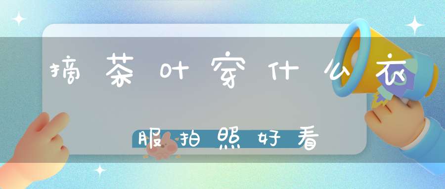 摘茶叶穿什么衣服拍照好看