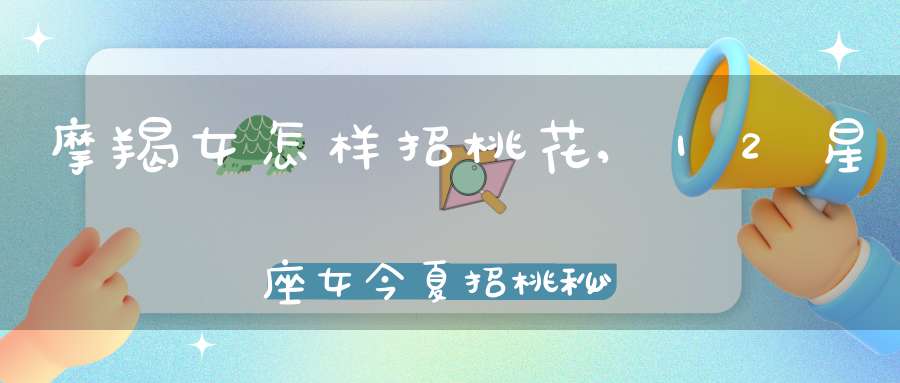 摩羯女怎样招桃花,12星座女今夏招桃秘诀是什么？