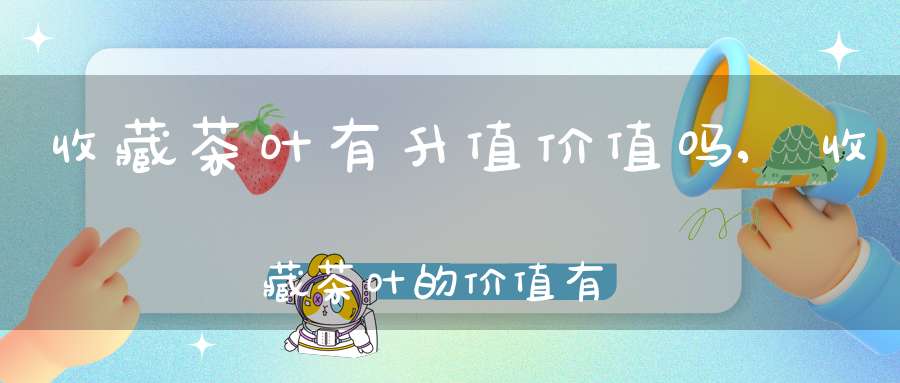 收藏茶叶有升值价值吗,收藏茶叶的价值有哪些