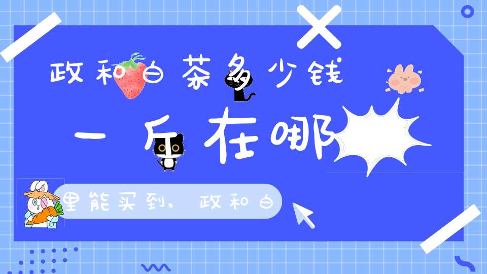 政和白茶多少钱一斤在哪里能买到,政和白茶价格