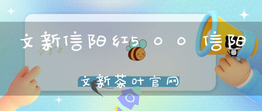 文新信阳红500信阳文新茶叶官网