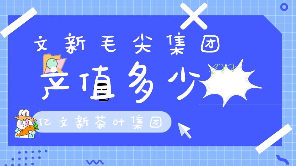 文新毛尖集团产值多少亿文新茶叶集团