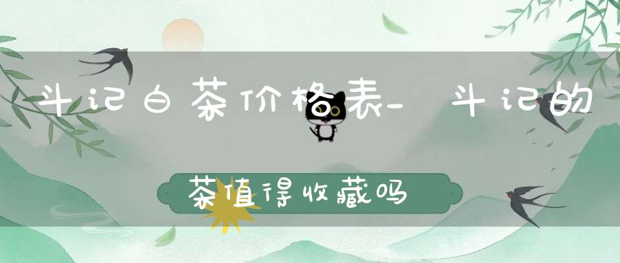 斗记白茶价格表_斗记的茶值得收藏吗