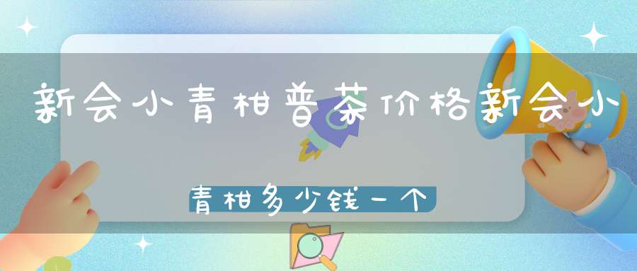 新会小青柑普茶价格新会小青柑多少钱一个