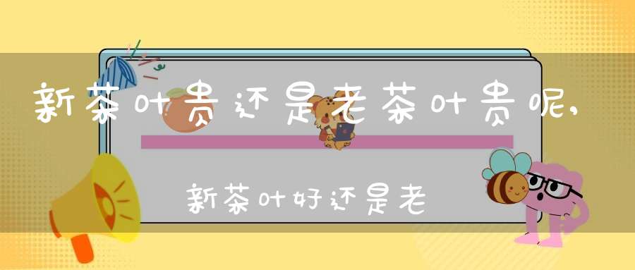 新茶叶贵还是老茶叶贵呢,新茶叶好还是老茶叶好