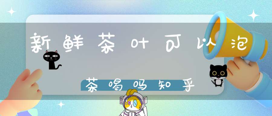 新鲜茶叶可以泡茶喝吗知乎