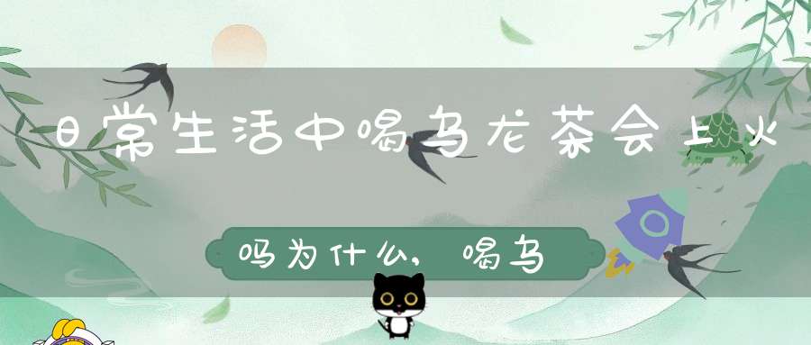 日常生活中喝乌龙茶会上火吗为什么,喝乌龙茶容易上火吗