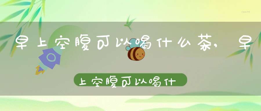 早上空腹可以喝什么茶?,早上空腹可以喝什么茶最好