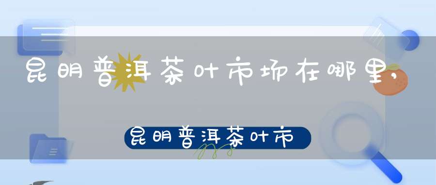 昆明普洱茶叶市场在哪里,昆明普洱茶叶市场地址
