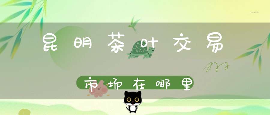 昆明茶叶交易市场在哪里