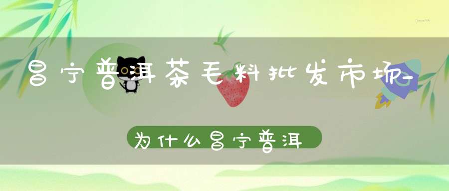 昌宁普洱茶毛料批发市场_为什么昌宁普洱茶非常便宜
