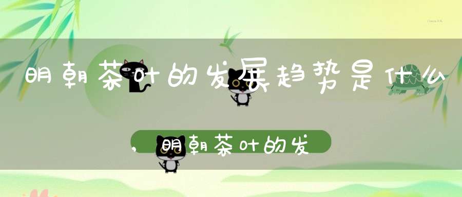 明朝茶叶的发展趋势是什么,明朝茶叶的发展趋势图