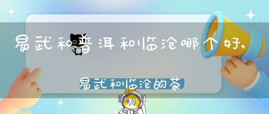 易武和普洱和临沧哪个好,易武和临沧的茶有什么区别