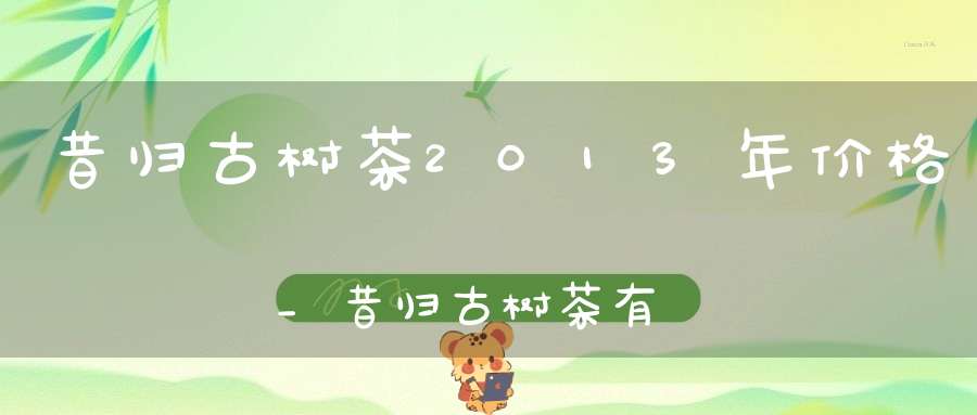 昔归古树茶2013年价格_昔归古树茶有多少年了?