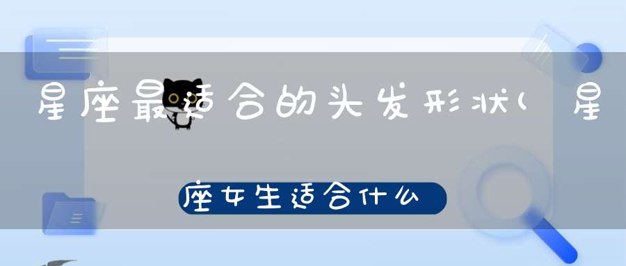 星座最适合的头发形状(星座女生适合什么发型)