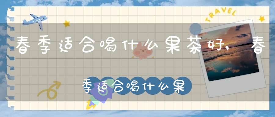 春季适合喝什么果茶好,春季适合喝什么果茶最好