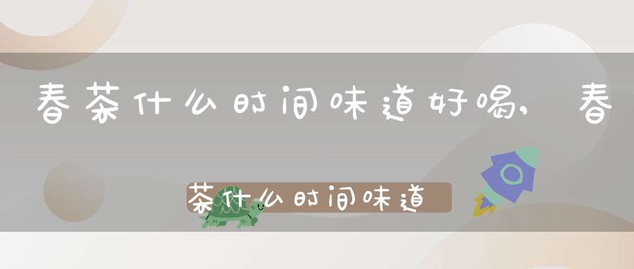 春茶什么时间味道好喝,春茶什么时间味道好一点
