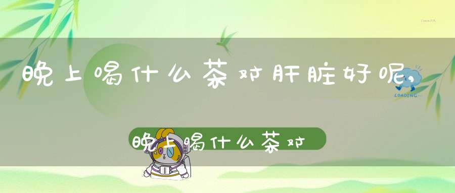 晚上喝什么茶对肝脏好呢,晚上喝什么茶对肝脏好处最大