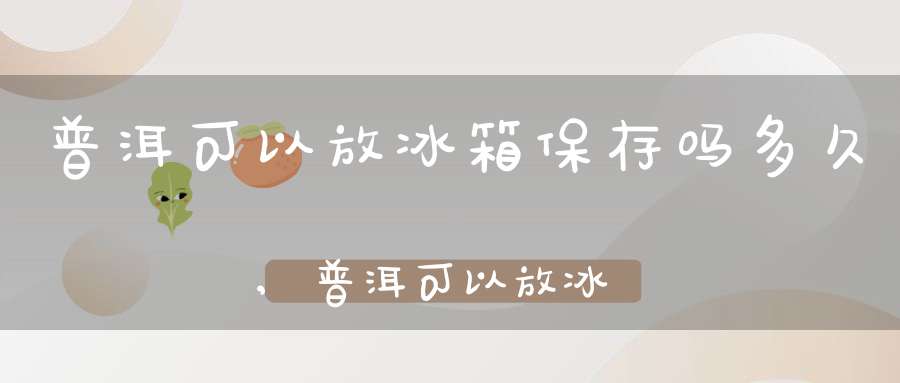 普洱可以放冰箱保存吗多久,普洱可以放冰箱里吗
