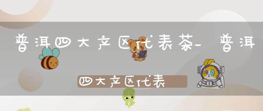 普洱四大产区代表茶_普洱四大产区代表