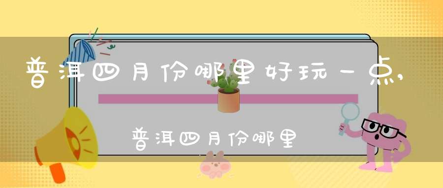 普洱四月份哪里好玩一点,普洱四月份哪里好玩啊